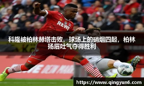 科隆被柏林赫塔击败，球场上的硝烟四起，柏林扬眉吐气夺得胜利