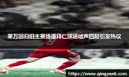 莱万回归旧主赛场遭拜仁球迷嘘声四起引发热议